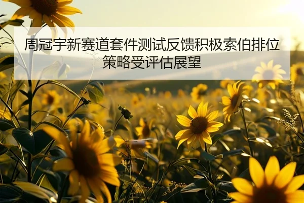 周冠宇新赛道套件测试反馈积极索伯排位策略受评估展望